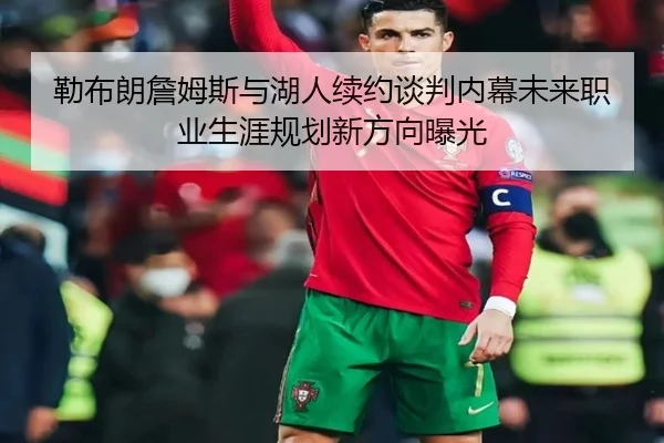 勒布朗詹姆斯与湖人续约谈判内幕未来职业生涯规划新方向曝光