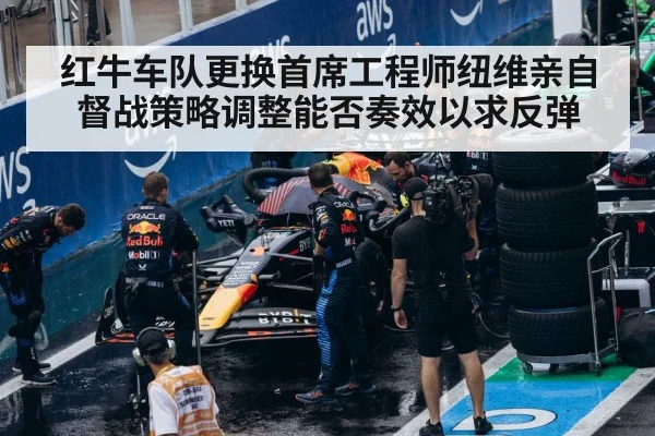 红牛车队更换首席工程师纽维亲自督战策略调整能否奏效以求反弹